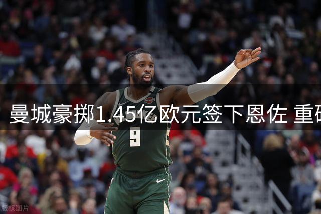 曼城豪掷1.45亿欧元签下恩佐 重磅交易震惊英超